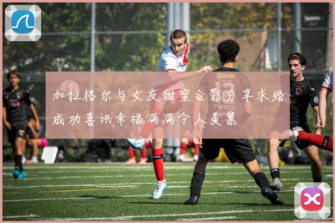 加拉格尔与女友甜蜜合影分享求婚成功喜讯幸福满满令人羡慕