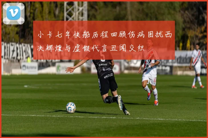 小卡七年快船历程回顾伤病困扰西决辉煌与虚假代言丑闻交织