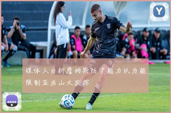 媒体人分析詹姆斯防守能力认为能限制亚历山大发挥