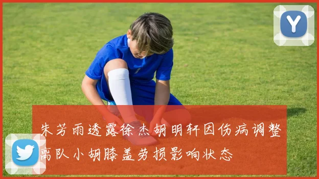 朱芳雨透露徐杰胡明轩因伤病调整离队小胡膝盖劳损影响状态