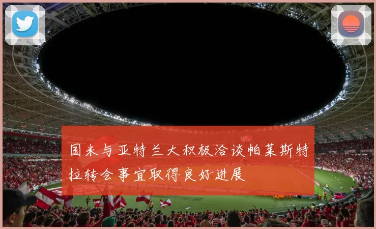 国米与亚特兰大积极洽谈帕莱斯特拉转会事宜取得良好进展