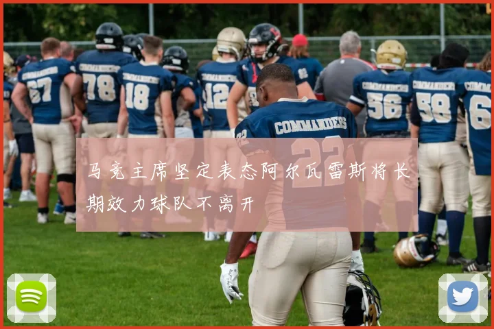 马竞主席坚定表态阿尔瓦雷斯将长期效力球队不离开