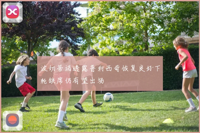 波切蒂诺透露普利西奇恢复良好下轮缺席仍有望出场
