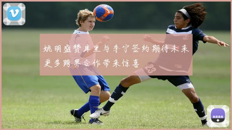 姚明盛赞库里与李宁签约期待未来更多跨界合作带来惊喜