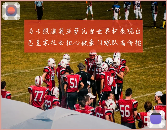 马卡报道奥亚萨瓦尔世界杯表现出色皇家社会担心被豪门球队高价挖角