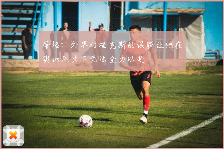 蒂格：外界对福克斯的误解让他在舆论压力下无法全力以赴