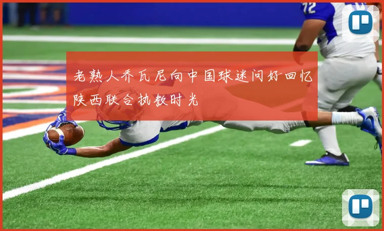 老熟人乔瓦尼向中国球迷问好回忆陕西联合执教时光