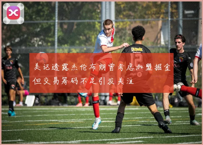 美记透露杰伦布朗曾考虑加盟掘金但交易筹码不足引发关注