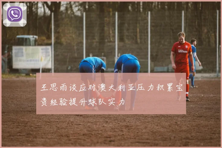 王思雨谈应对澳大利亚压力积累宝贵经验提升球队实力