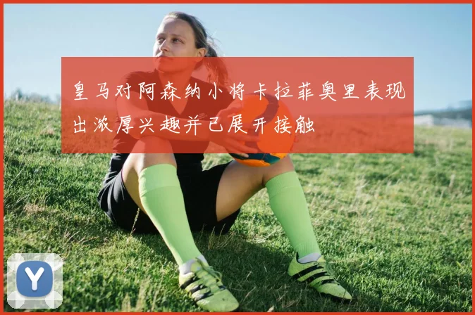皇马对阿森纳小将卡拉菲奥里表现出浓厚兴趣并已展开接触
