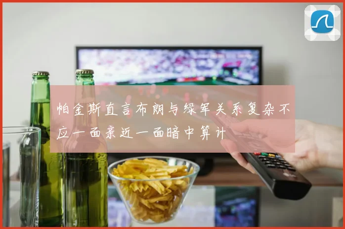 帕金斯直言布朗与绿军关系复杂不应一面亲近一面暗中算计