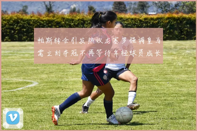 帕斯转会引发热议龙塞罗强调皇马需立刻夺冠不再等待年轻球员成长