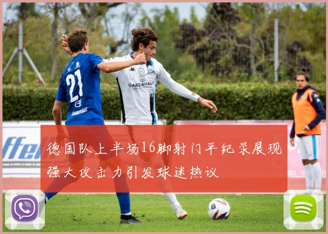 德国队上半场16脚射门平纪录展现强大攻击力引发球迷热议