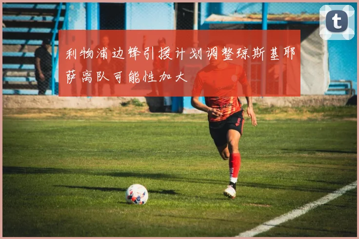 利物浦边锋引援计划调整琼斯基耶萨离队可能性加大