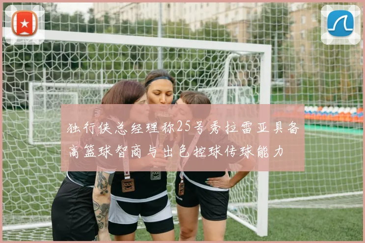 独行侠总经理称25号秀拉雷亚具备高篮球智商与出色控球传球能力