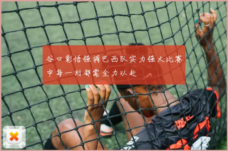 谷口彰悟强调巴西队实力强大比赛中每一刻都需全力以赴