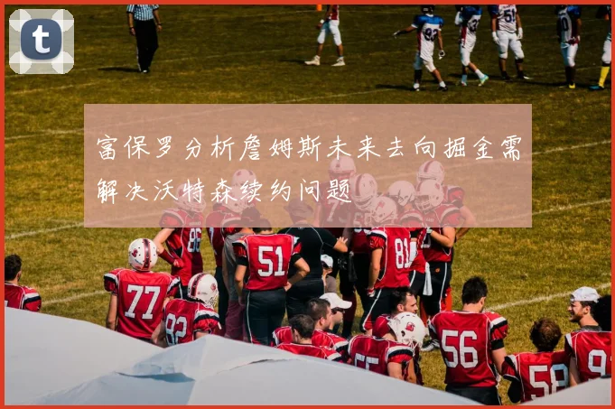 富保罗分析詹姆斯未来去向掘金需解决沃特森续约问题