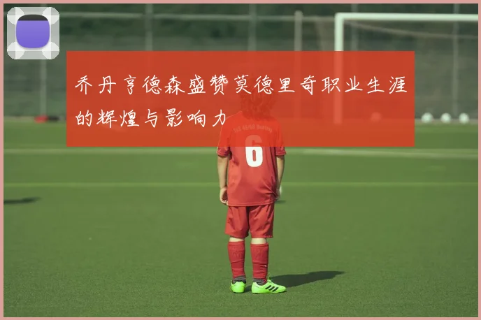 乔丹亨德森盛赞莫德里奇职业生涯的辉煌与影响力