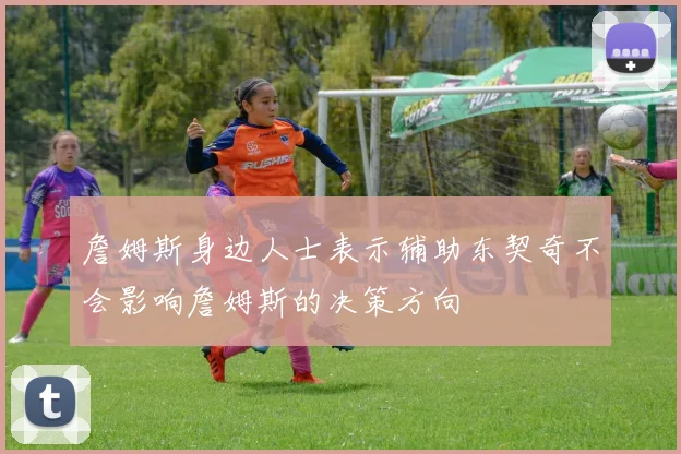 詹姆斯身边人士表示辅助东契奇不会影响詹姆斯的决策方向